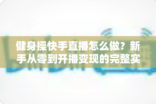 健身操快手直播怎么做?新手从零到开播变现的完整实操指南 健身操快手直播怎么做?新手从零到开播变现的完整实操指南