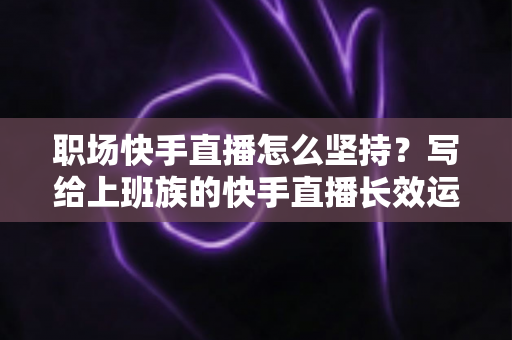 职场快手直播怎么坚持?写给上班族的快手直播长效运营全攻略:时间管理、选题储备与心态建设一站式指南 职场快手直播怎么坚持?写给上班族的快手直播长效运营全攻略:时间管理、选题储备与心态建设一站式指南