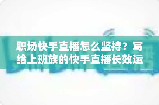 职场快手直播怎么坚持?写给上班族的快手直播长效运营全攻略:时间管理、选题储备与心态建设一站式指南 职场快手直播怎么坚持?写给上班族的快手直播长效运营全攻略:时间管理、选题储备与心态建设一站式指南