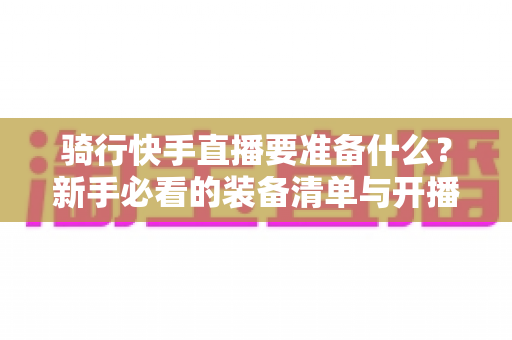 骑行快手直播要准备什么?新手必看的装备清单与开播全攻略 骑行快手直播要准备什么?新手必看的装备清单与开播全攻略