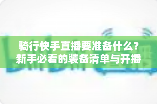 骑行快手直播要准备什么?新手必看的装备清单与开播全攻略 骑行快手直播要准备什么?新手必看的装备清单与开播全攻略