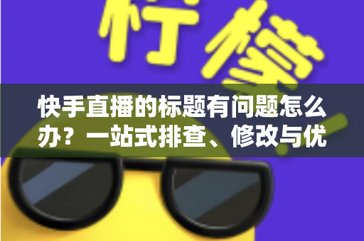 快手直播的标题有问题怎么办？一站式排查、修改与优化全攻略