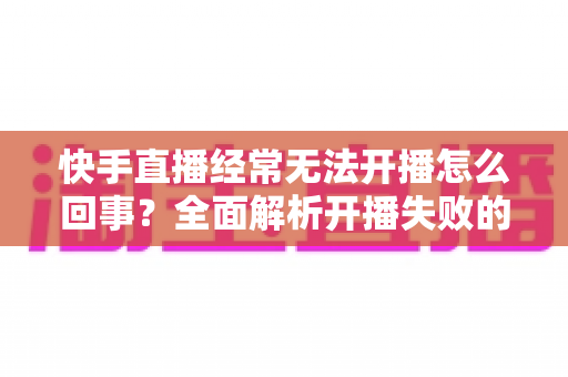 快手直播经常无法开播怎么回事?全面解析开播失败的原因与实用解决方法 快手直播经常无法开播怎么回事?全面解析开播失败的原因与实用解决方法