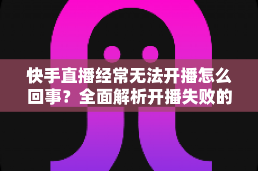 快手直播经常无法开播怎么回事?全面解析开播失败的原因与实用解决方法 快手直播经常无法开播怎么回事?全面解析开播失败的原因与实用解决方法