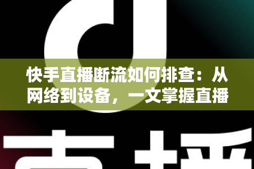 快手直播断流如何排查：从网络到设备，一文掌握直播中断问题的完整诊断方案