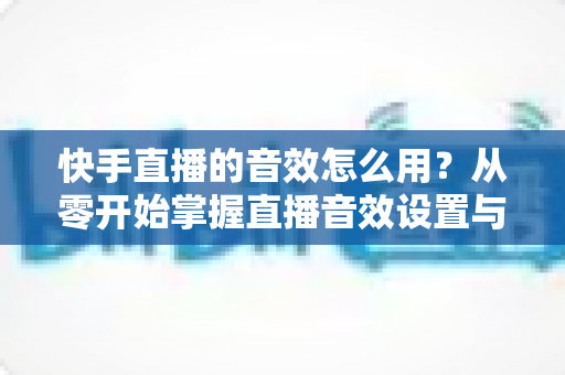 快手直播的音效怎么用?从零开始掌握直播音效设置与实操技巧全攻略 快手直播的音效怎么用?从零开始掌握直播音效设置与实操技巧全攻略