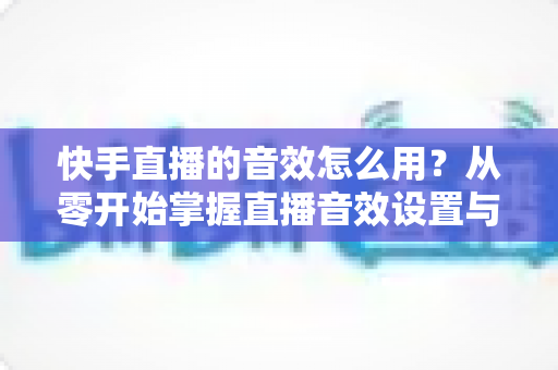 快手直播的音效怎么用?从零开始掌握直播音效设置与实操技巧全攻略 快手直播的音效怎么用?从零开始掌握直播音效设置与实操技巧全攻略