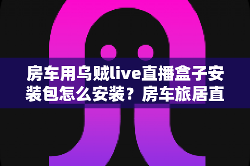 房车用乌贼live直播盒子安装包怎么安装?房车旅居直播安装设置全流程指南 房车用乌贼live直播盒子安装包怎么安装?房车旅居直播安装设置全流程指南