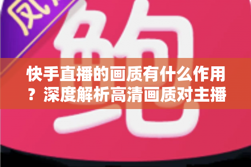 快手直播的画质有什么作用?深度解析高清画质对主播流量与变现的关键影响 快手直播的画质有什么作用?深度解析高清画质对主播流量与变现的关键影响