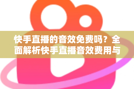 快手直播的音效免费吗?全面解析快手直播音效费用与实用使用指南 快手直播的音效免费吗?全面解析快手直播音效费用与实用使用指南
