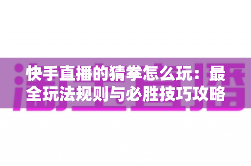快手直播的猜拳怎么玩:最全玩法规则与必胜技巧攻略详解 快手直播的猜拳怎么玩:最全玩法规则与必胜技巧攻略详解