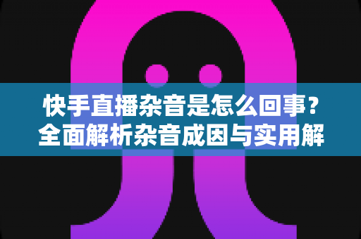 快手直播杂音是怎么回事？全面解析杂音成因与实用解决方案，让您的直播音质清晰动听
