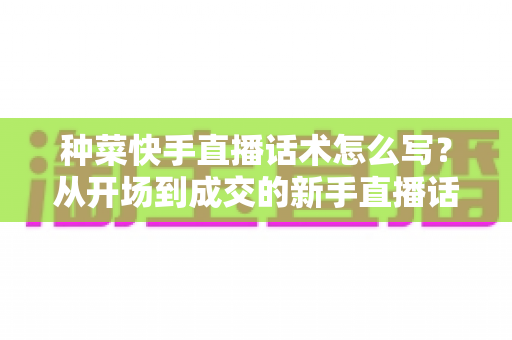 种菜快手直播话术怎么写？从开场到成交的新手直播话术全攻略