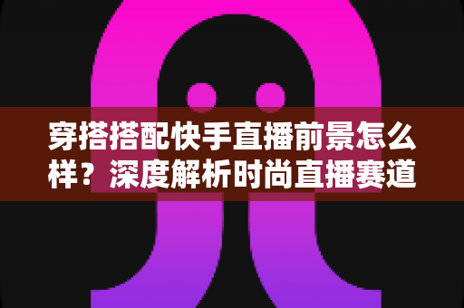 穿搭搭配快手直播前景怎么样?深度解析时尚直播赛道的机遇与挑战 穿搭搭配快手直播前景怎么样?深度解析时尚直播赛道的机遇与挑战