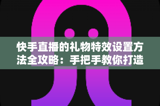 快手直播的礼物特效设置方法全攻略:手把手教你打造高人气、高互动的直播间 快手直播的礼物特效设置方法全攻略:手把手教你打造高人气、高互动的直播间