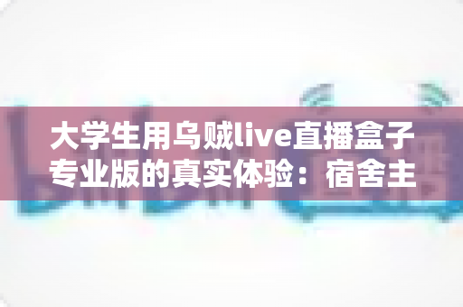 大学生用乌贼live直播盒子专业版的真实体验：宿舍主播从入门到上手的全程记录
