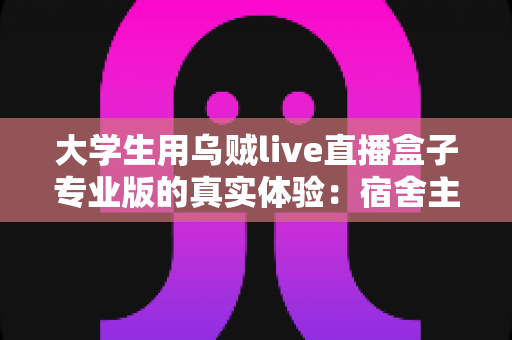 大学生用乌贼live直播盒子专业版的真实体验：宿舍主播从入门到上手的全程记录