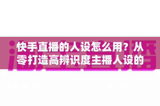快手直播的人设怎么用?从零打造高辨识度主播人设的实战全攻略 快手直播的人设怎么用?从零打造高辨识度主播人设的实战全攻略