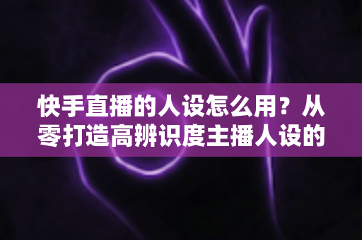 快手直播的人设怎么用?从零打造高辨识度主播人设的实战全攻略 快手直播的人设怎么用?从零打造高辨识度主播人设的实战全攻略