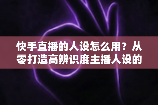 快手直播的人设怎么用?从零打造高辨识度主播人设的实战全攻略 快手直播的人设怎么用?从零打造高辨识度主播人设的实战全攻略