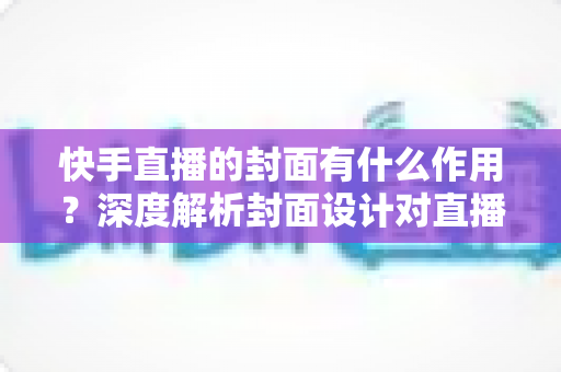 快手直播的封面有什么作用?深度解析封面设计对直播间流量与转化的关键影响 快手直播的封面有什么作用?深度解析封面设计对直播间流量与转化的关键影响