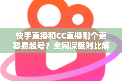 快手直播和CC直播哪个更容易起号？全网深度对比解析与起号实战指南