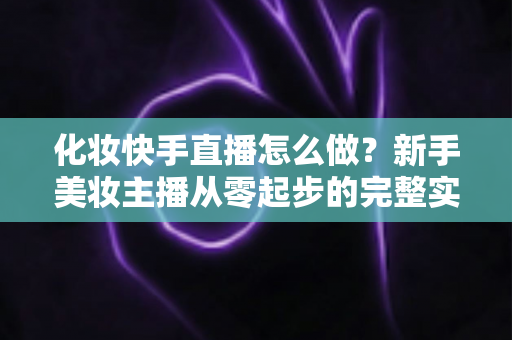 化妆快手直播怎么做？新手美妆主播从零起步的完整实战攻略