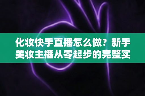 化妆快手直播怎么做？新手美妆主播从零起步的完整实战攻略