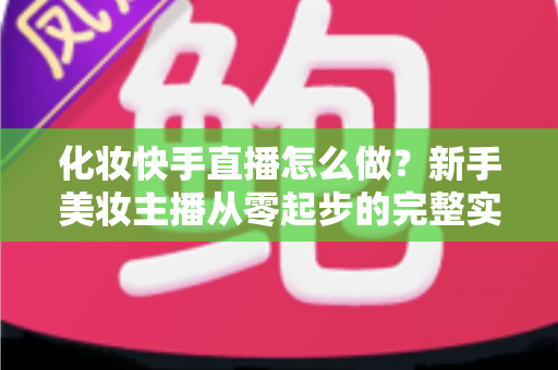 化妆快手直播怎么做？新手美妆主播从零起步的完整实战攻略
