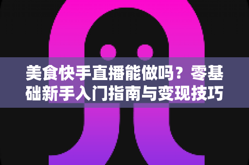 美食快手直播能做吗？零基础新手入门指南与变现技巧全解析