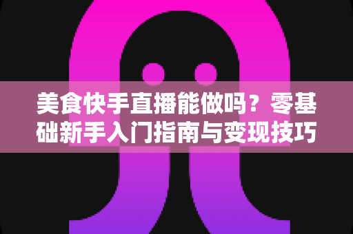 美食快手直播能做吗？零基础新手入门指南与变现技巧全解析