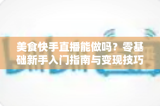 美食快手直播能做吗？零基础新手入门指南与变现技巧全解析