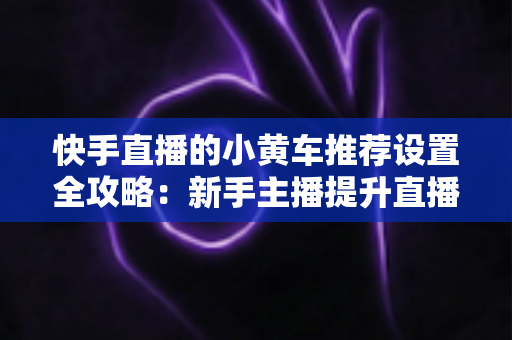 快手直播的小黄车推荐设置全攻略:新手主播提升直播间销量与转化率的实战宝典 快手直播的小黄车推荐设置全攻略:新手主播提升直播间销量与转化率的实战宝典
