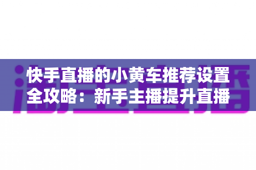 快手直播的小黄车推荐设置全攻略:新手主播提升直播间销量与转化率的实战宝典 快手直播的小黄车推荐设置全攻略:新手主播提升直播间销量与转化率的实战宝典