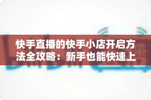 快手直播的快手小店开启方法全攻略:新手也能快速上手开店铺 快手直播的快手小店开启方法全攻略:新手也能快速上手开店铺