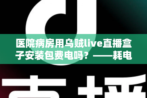 医院病房用乌贼live直播盒子安装包费电吗?——耗电真相、省电技巧与病房使用指南一文读懂 医院病房用乌贼live直播盒子安装包费电吗?——耗电真相、省电技巧与病房使用指南一文读懂