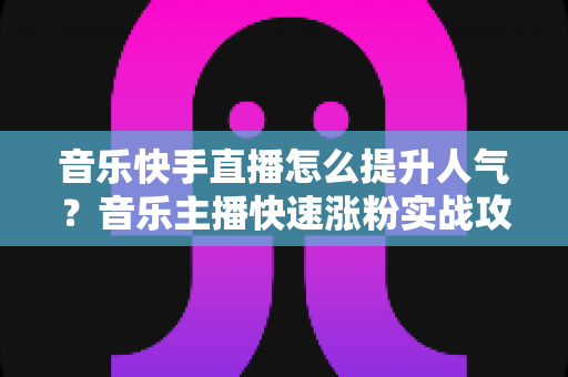 音乐快手直播怎么提升人气?音乐主播快速涨粉实战攻略全解析 音乐快手直播怎么提升人气?音乐主播快速涨粉实战攻略全解析