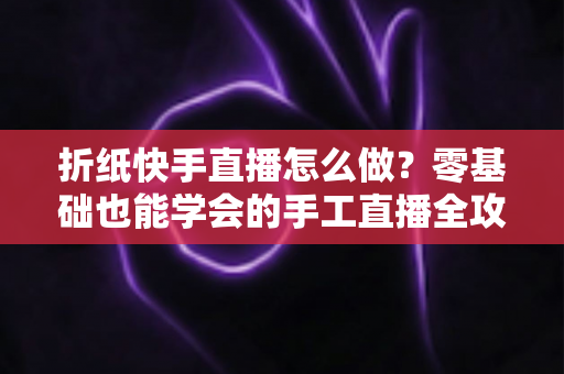 折纸快手直播怎么做?零基础也能学会的手工直播全攻略 折纸快手直播怎么做?零基础也能学会的手工直播全攻略