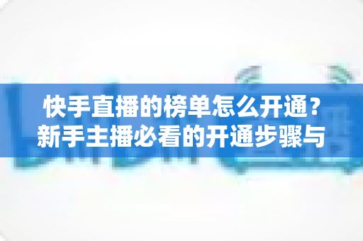 快手直播的榜单怎么开通?新手主播必看的开通步骤与上榜攻略 快手直播的榜单怎么开通?新手主播必看的开通步骤与上榜攻略