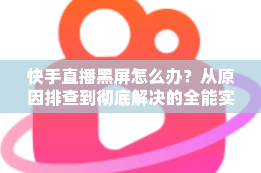 快手直播黑屏怎么办？从原因排查到彻底解决的全能实用指南