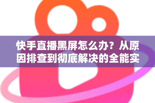 快手直播黑屏怎么办？从原因排查到彻底解决的全能实用指南