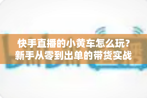 快手直播的小黄车怎么玩?新手从零到出单的带货实战全攻略 快手直播的小黄车怎么玩?新手从零到出单的带货实战全攻略