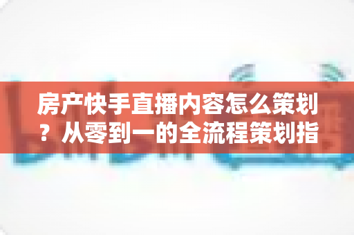 房产快手直播内容怎么策划?从零到一的全流程策划指南与实战技巧 房产快手直播内容怎么策划?从零到一的全流程策划指南与实战技巧