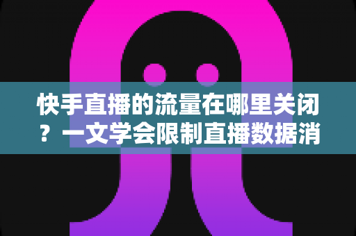 快手直播的流量在哪里关闭？一文学会限制直播数据消耗的完整操作指南