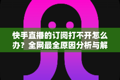 快手直播的订阅打不开怎么办?全网最全原因分析与解决方法大全 快手直播的订阅打不开怎么办?全网最全原因分析与解决方法大全