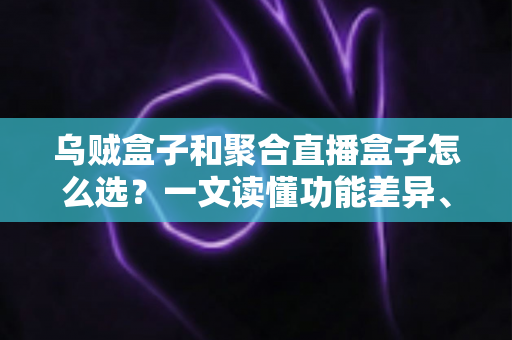 乌贼盒子和聚合直播盒子怎么选?一文读懂功能差异、选购要点与实用避坑指南 乌贼盒子和聚合直播盒子怎么选?一文读懂功能差异、选购要点与实用避坑指南