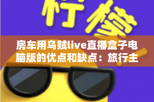 房车用乌贼live直播盒子电脑版的优点和缺点:旅行主播必备设备的全面评测与选购指南 房车用乌贼live直播盒子电脑版的优点和缺点:旅行主播必备设备的全面评测与选购指南