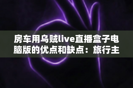 房车用乌贼live直播盒子电脑版的优点和缺点：旅行主播必备设备的全面评测与选购指南