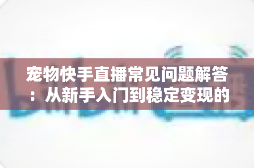 宠物快手直播常见问题解答:从新手入门到稳定变现的全方位指南 宠物快手直播常见问题解答:从新手入门到稳定变现的全方位指南