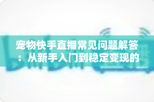 宠物快手直播常见问题解答:从新手入门到稳定变现的全方位指南 宠物快手直播常见问题解答:从新手入门到稳定变现的全方位指南